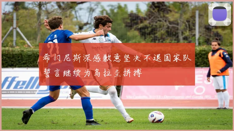 希门尼斯深感歉意坚决不退国家队誓言继续为乌拉圭拼搏