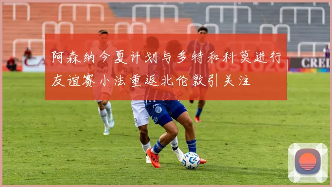 阿森纳今夏计划与多特和科莫进行友谊赛小法重返北伦敦引关注