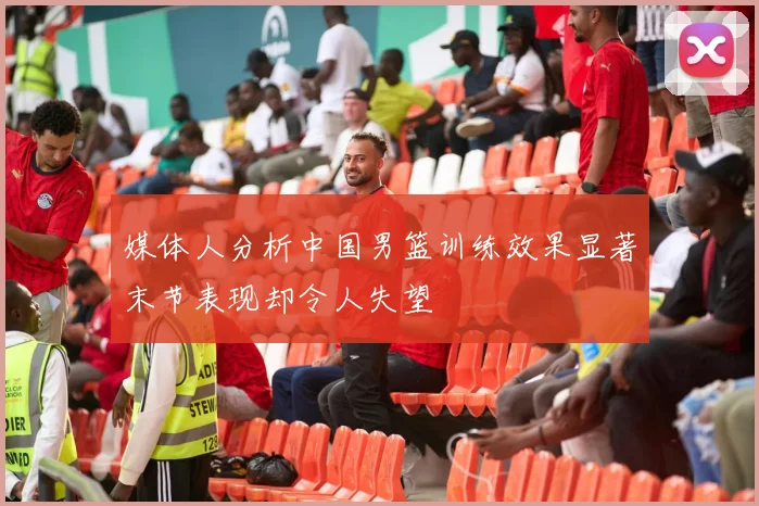 媒体人分析中国男篮训练效果显著末节表现却令人失望