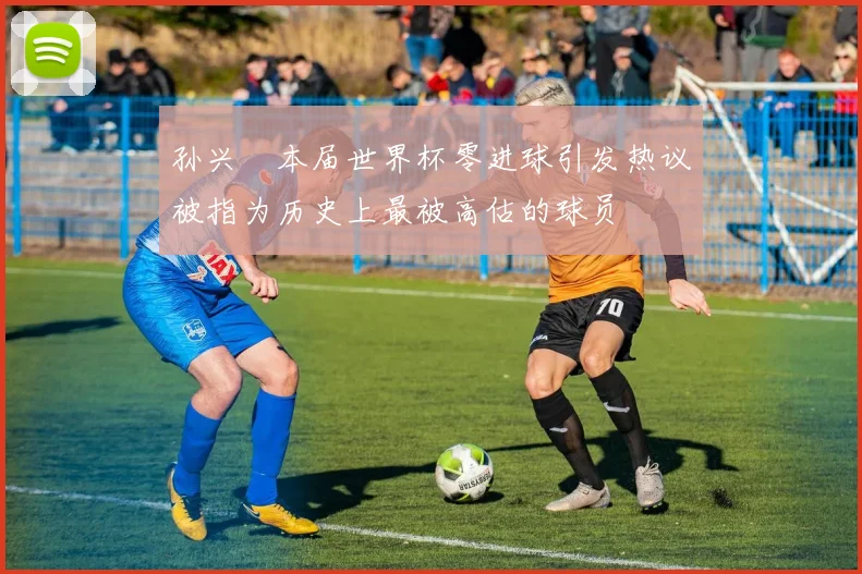 孙兴慜本届世界杯零进球引发热议被指为历史上最被高估的球员