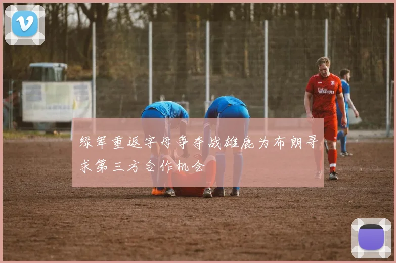 绿军重返字母争夺战雄鹿为布朗寻求第三方合作机会