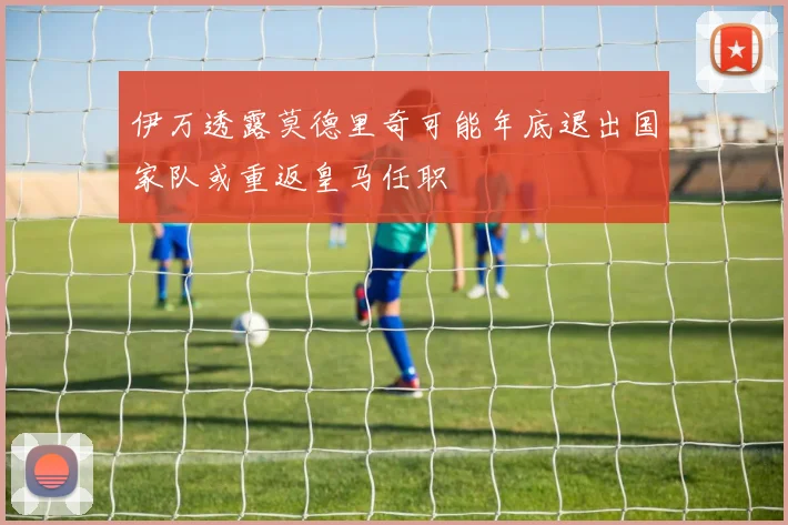 伊万透露莫德里奇可能年底退出国家队或重返皇马任职