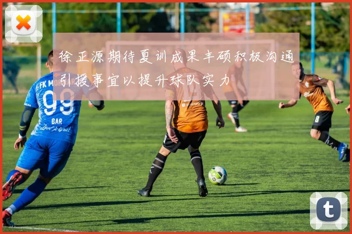 徐正源期待夏训成果丰硕积极沟通引援事宜以提升球队实力
