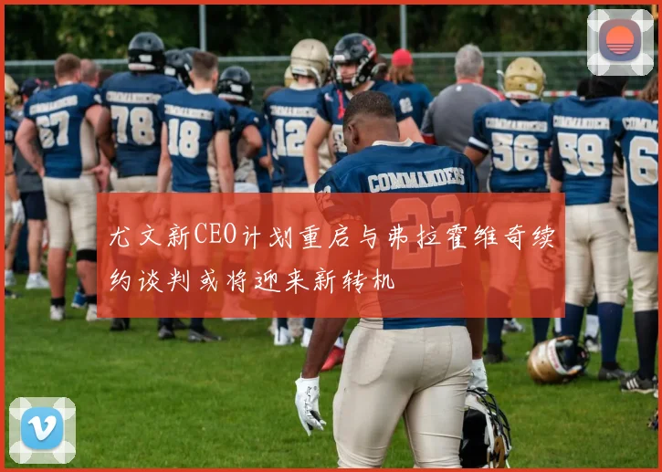 尤文新CEO计划重启与弗拉霍维奇续约谈判或将迎来新转机