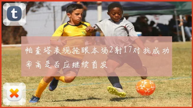帕奎塔表现抢眼本场2射17对抗成功率高是否应继续首发