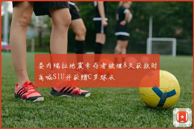 委内瑞拉地震幸存者被埋8天获救时高喊SIU并获赠C罗球衣