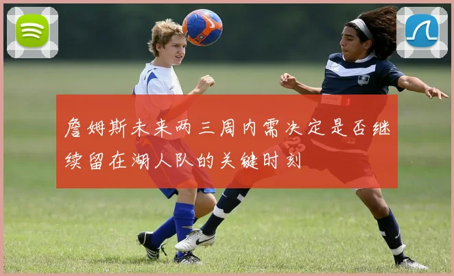 詹姆斯未来两三周内需决定是否继续留在湖人队的关键时刻