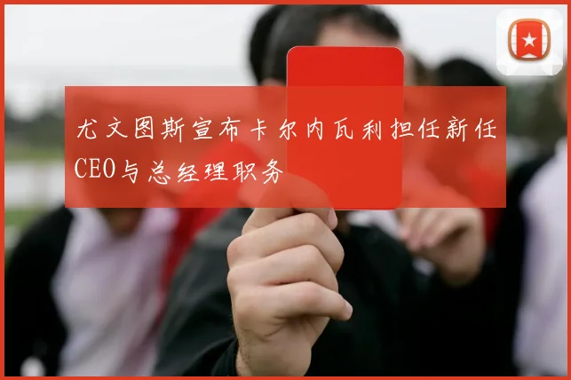尤文图斯宣布卡尔内瓦利担任新任CEO与总经理职务