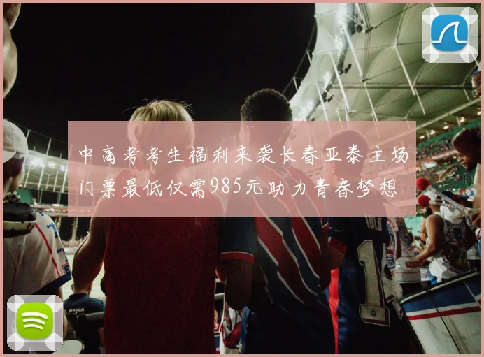 中高考考生福利来袭长春亚泰主场门票最低仅需985元助力青春梦想