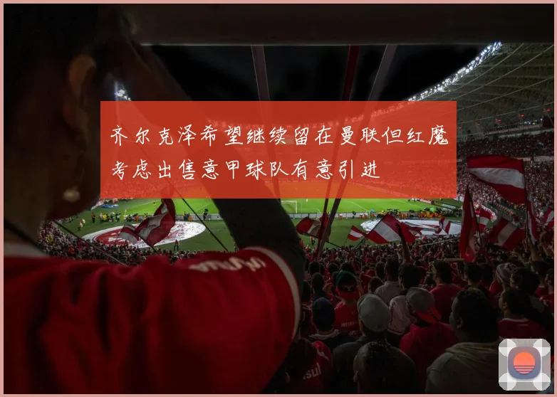 齐尔克泽希望继续留在曼联但红魔考虑出售意甲球队有意引进