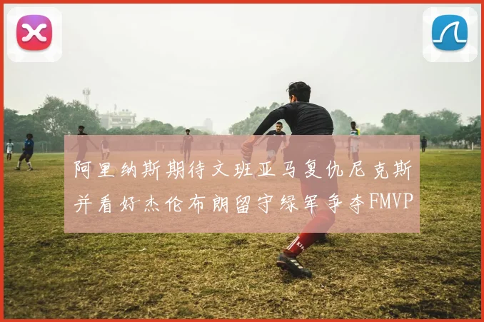 阿里纳斯期待文班亚马复仇尼克斯并看好杰伦布朗留守绿军争夺FMVP