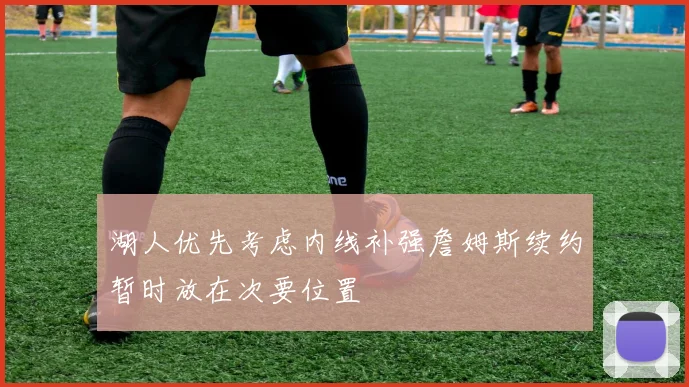 湖人优先考虑内线补强詹姆斯续约暂时放在次要位置