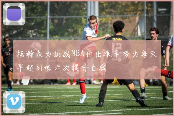 杨瀚森为挑战NBA付出艰辛努力每天早起训练六次提升自我