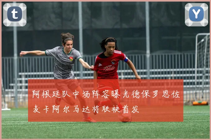 阿根廷队中场阵容曝光德保罗恩佐麦卡阿尔马达将联袂首发
