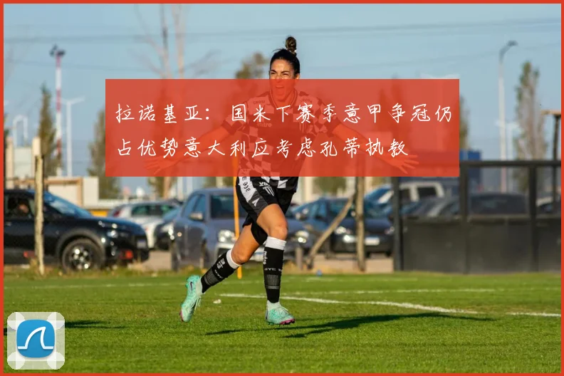 拉诺基亚：国米下赛季意甲争冠仍占优势意大利应考虑孔蒂执教