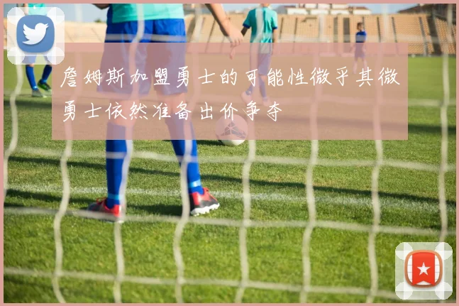 詹姆斯加盟勇士的可能性微乎其微勇士依然准备出价争夺