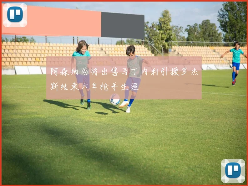 阿森纳或将出售马丁内利引援罗杰斯结束六年枪手生涯