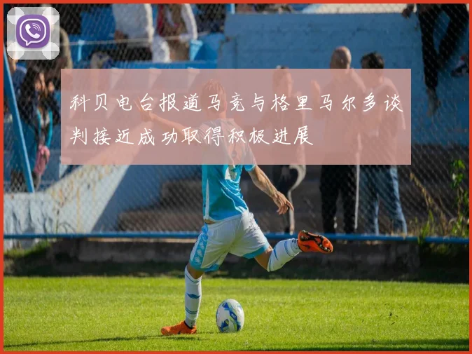 科贝电台报道马竞与格里马尔多谈判接近成功取得积极进展