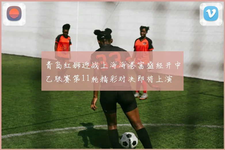 青岛红狮迎战上海海港富盛经开中乙联赛第11轮精彩对决即将上演