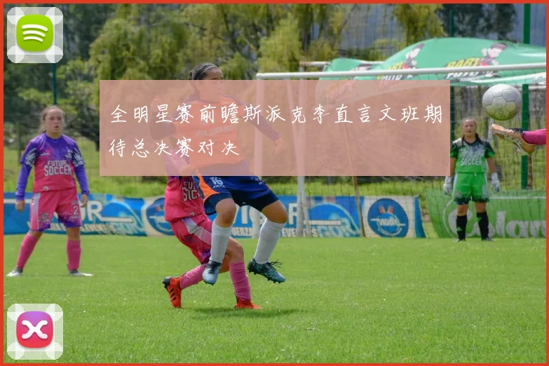 全明星赛前瞻斯派克李直言文班期待总决赛对决